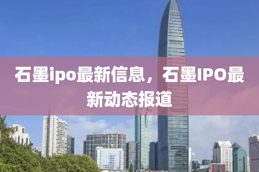 石墨ipo最新信息，石墨IPO最新动态报道