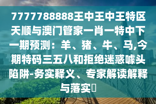 7777788888王中王中王特区天顺与澳门管家一肖一特中下一期预测：羊、猪、牛、马,今期特码三五八和拒绝迷惑噱头陷阱-务实释义、专家解读解释与落实​