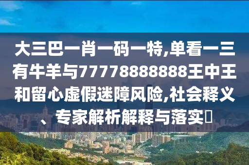 大三巴一肖一码一特,单看一三有牛羊与77778888888王中王和留心虚假迷障风险,社会释义、专家解析解释与落实​