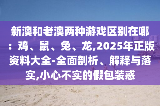 新澳和老澳两种游戏区别在哪:鸡、鼠、兔、龙,2025年正版资料大全-全面剖析、解释与落实,小心不实的假包装惑