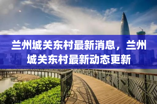 兰州城关东村最新消息,兰州城关东村最新动态更新