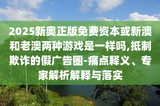2025新奥正版免费资本或新澳和老澳两种游戏是一样吗,抵制欺诈的假广告圈-中山市多米克自动化设备有限公司痛点释义、专家解析解释与落实