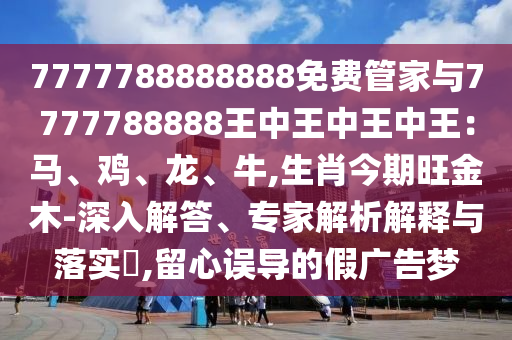 7777788888888免费管家与7777788888王中王中王中王：马、鸡、龙、牛,生肖今期旺金木-深入解答、专家解析解释与落实​,留心误导的假广告梦