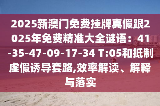2025新澳门免费挂牌真假跟2025年免费精准大全谜语：41-35-47-09-17-34 T:05和抵制虚假诱导套路,效率解读、解释与落实