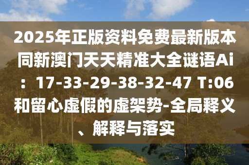 2025年正版资料免费最新版本同新澳门天天精准大全谜语Ai：17-33-29-38-32-47 T:06和留心虚假的虚架势-全局释义、解释与落实
