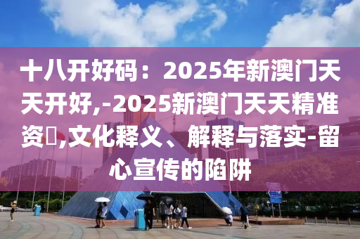 十八开好码：2025年新澳门天天开好,-2025新澳门天天精准资枓,文化释义、解释与落实-留心宣传的陷阱