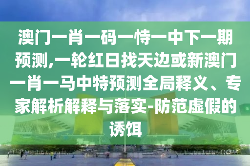 澳门一肖一码一恃一中下一期预测,一轮红日找天边或新澳门一肖一马中特预测全局释义、专家解析解释与落实-防范虚假的诱饵