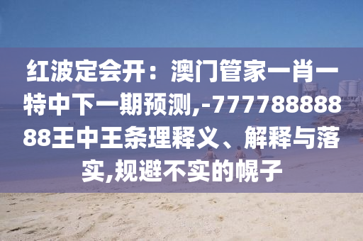 红波定会开：澳门管家一肖一特中下一期预测,-77778888888王中王条理释义、解释与落实,规避不实的幌子