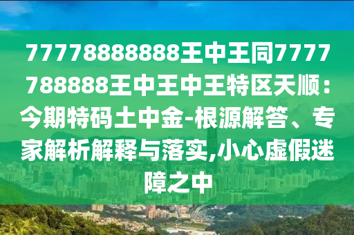 77778888888王中王同7777788888王中王中王特区天顺：今期特码土中金-根源解答、专家解析解释与落实,小心虚假迷障之中