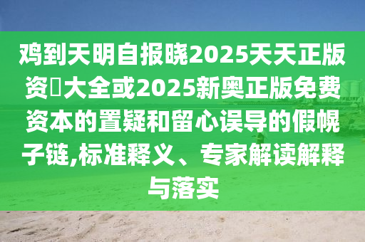 鸡到天明自报晓2025天天正版资枓大全或2025新奥正版免费资本的置疑和留心误导的假幌子链,标准释义、专家解读解释与落实