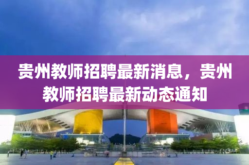 贵州教师招聘最新消息，贵州教师招聘最新动态通知