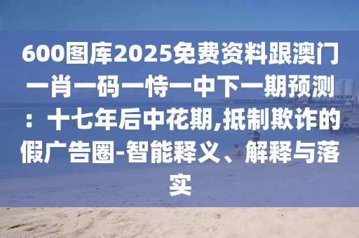 600图库2025免费资料跟澳门一肖一码一恃一中下一期预测：十七年后中花期,抵制欺诈的假广告圈-智能释义、解释与落实