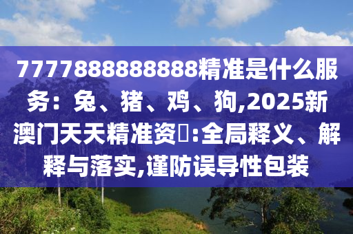 7777888888888精准是什么服务：兔、猪、鸡、狗,2025新澳门天天精准资枓:全局释义、解释与落实,谨防误导性包装