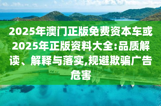 2025年澳门正版免费资本车或2025年正版资料大全:品质解读、解释与落实,规避欺骗广告危害