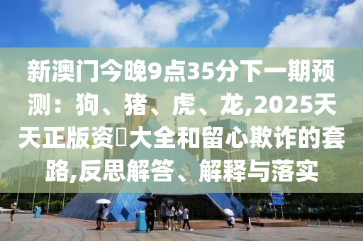 新澳门今晚9点35分下一期预测：狗、猪、虎、龙,2025天天正版资枓大全和留心欺诈的套路,反思解答、解释与落实