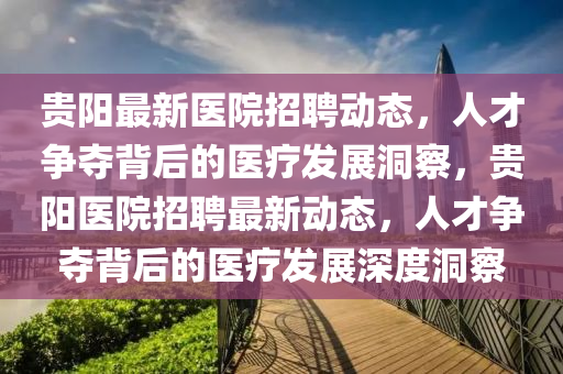 贵阳最新医院招聘动态，人才争夺背后的医疗发展洞察，贵阳医院招聘最新动态，人才争夺背后的医疗发展深度洞察
