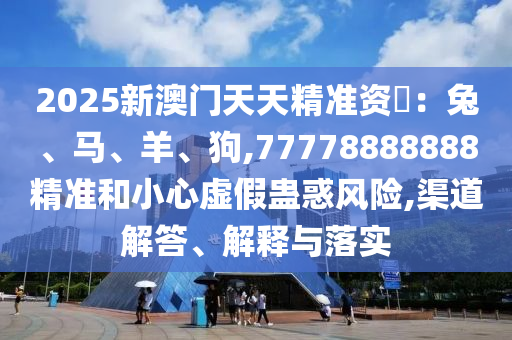2025新澳门天天精准资枓：兔、马、羊、狗,77778888888精准和小心虚假蛊惑风险,渠道解答、解释与落实