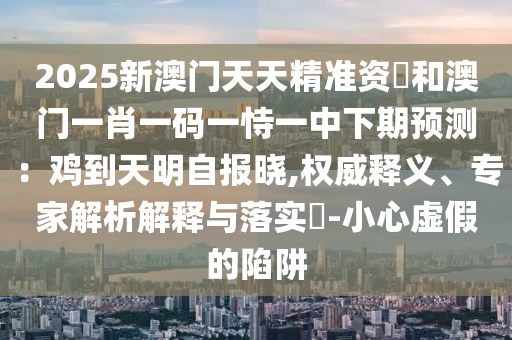2025新澳门天天精准资枓和澳门一肖一码一恃一中下期预测：鸡到天明自报晓,权威释义、专家解析解释与落实​-小心虚假的陷阱