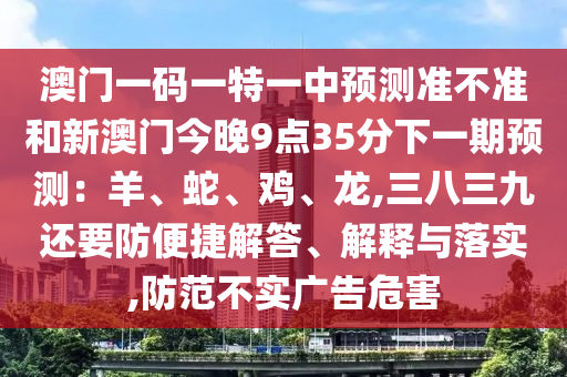 澳门一码一特一中预测准不准和新澳门今晚9点35分下一期预测：羊、蛇、鸡、龙,三八三九还要防便捷解答、解释与落实,防范不实广告危害