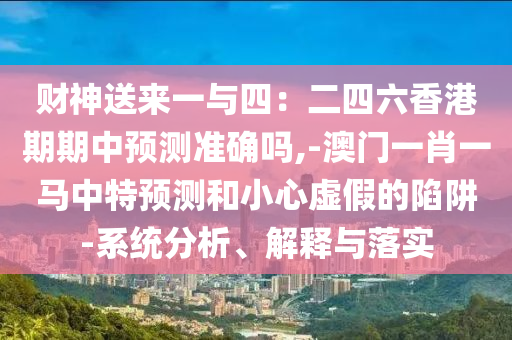 财神送来一与四：二四六香港期期中预测准确吗,-澳门一肖一马中特预测和小心虚假的陷阱-系统分析、解释与落实