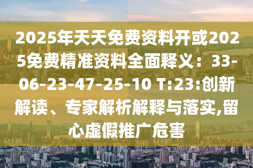 2025年天天免费资料开或2025免费精准资料全面释义：33-06-23-47-25-10 T:23:创新解读、专家解析解释与落实,留心虚假推广危害