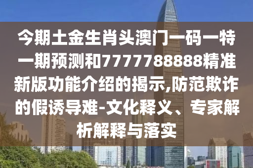 今期土金生肖头澳门一码一特一期预测和7777788888精准新版功能介绍的揭示,防范欺诈的假诱导难-文化释义、专家解析解释与落实