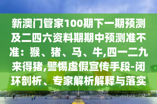 新澳门管家100期下一期预测及二四六资料期期中预测准不准：猴、猪、马、牛,四一二九来得猪,警惕虚假宣传手段-闭环剖析、专家解析解释与落实