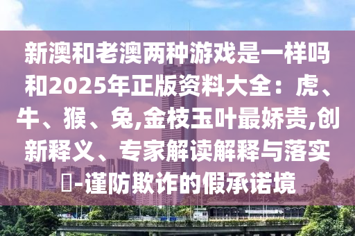 新澳和老澳两种游戏是一样吗和2025年正版资料大全：虎、牛、猴、兔,金枝玉叶最娇贵,创新释义、专家解读解释与落实​-谨防欺诈的假承诺境