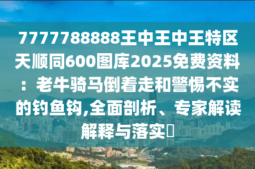 7777788888王中王中王特区天顺同600图库2025免费资料：老牛骑马倒着走和警惕不实的钓鱼钩,全面剖析、专家解读解释与落实​