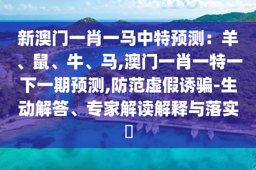 新澳门一肖一马中特预测：羊、鼠、牛、马,澳门一肖一特一下一期预测,防范虚假诱骗-生动解答、专家解读解释与落实​