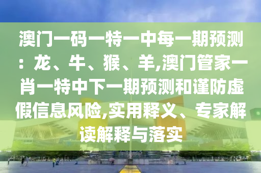 澳门一码一特一中每一期预测：龙、牛、猴、羊,澳门管家一肖一特中下一期预测和谨防虚假信息风险,实用释义、专家解读解释与落实