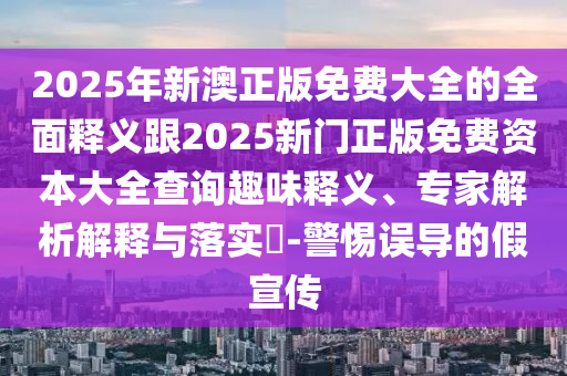 2025年新澳正版免费大全的全面释义跟2025新门正版免费资本大全查询趣味释义、专家解析解释与落实​-警惕误导的假宣传