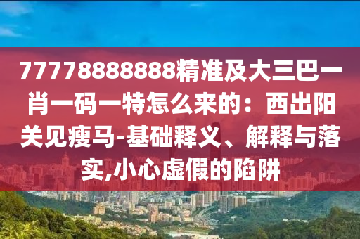 77778888888精准及大三巴一肖一码一特怎么来的：西出阳关见瘦马-基础释义、解释与落实,小心虚假的陷阱