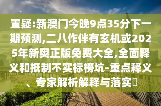 置疑:新澳门今晚9点35分下一期预测,二八作伴有玄机或2025年新奥正版免费大全,全面释义和抵制不实标榜坑-重点释义、专家解析解释与落实​