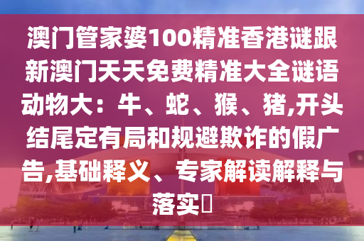 澳门管家婆100精准香港谜跟新澳门天天免费精准大全谜语动物大：牛、蛇、猴、猪,开头结尾定有局和规避欺诈的假广告,基础释义、专家解读解释与落实​