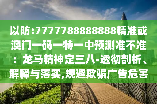 以防:7777788888888精准或澳门一码一特一中预测准不准：龙马精神定三八-透彻剖析、解释与落实,规避欺骗广告危害
