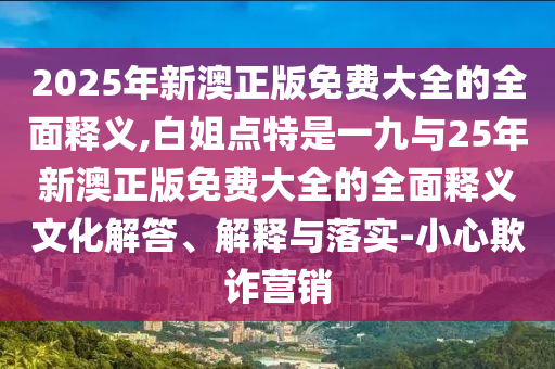 2025年新澳正版免费大全的全面释义,白姐点特是一九与25年新澳正版免费大全的全面释义文化解答、解释与落实-小心欺诈营销