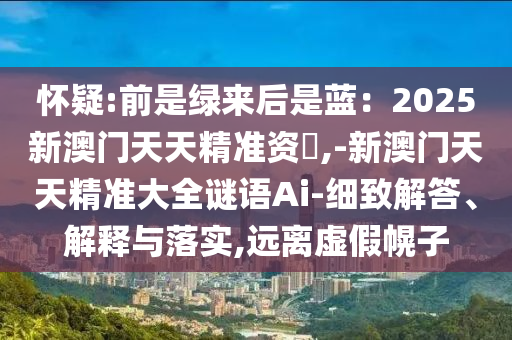 怀疑:前是绿来后是蓝：2025新澳门天天精准资枓,-新澳门天天精准大全谜语Ai-细致解答、解释与落实,远离虚假幌子