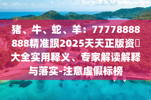 猪、牛、蛇、羊：77778888888精准跟2025天天正版资枓大全实用释义、专家解读解释与落实-注意虚假标榜