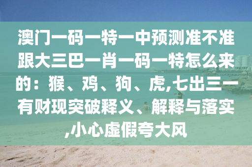 澳门一码一特一中预测准不准跟大三巴一肖一码一特怎么来的：猴、鸡、狗、虎,七出三一有财现突破释义、解释与落实,小心虚假夸大风