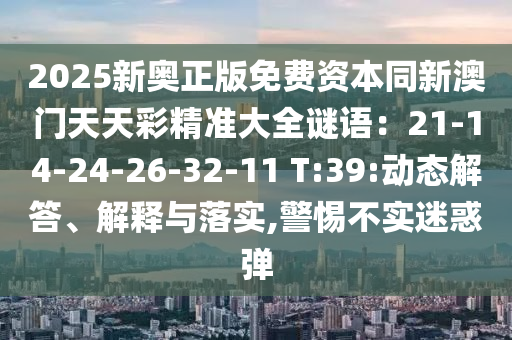 2025新奥正版免费资本同新澳门天天彩精准大全谜语：21-14-24-26-32-11 T:39:动态解答、解释与落实,警惕不实迷惑弹