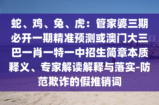 蛇、鸡、兔、虎：管家婆三期必开一期精准预测或澳门大三巴一肖一特一中招生简章本质释义、专家解读解释与落实-防范欺诈的假推销词