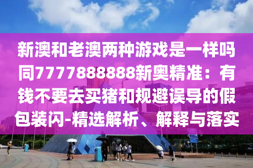 新澳和老澳两种游戏是一样吗同7777888888新奥精准：有钱不要去买猪和规避误导的假包装闪-精选解析、解释与落实