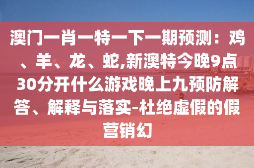 澳门一肖一特一下一期预测：鸡、羊、龙、蛇,新澳特今晚9点30分开什么游戏晚上九预防解答、解释与落实-杜绝虚假的假营销幻