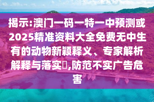 揭示:澳门一码一特一中预测或2025精准资料大全免费无中生有的动物新颖释义、专家解析解释与落实​,防范不实广告危害