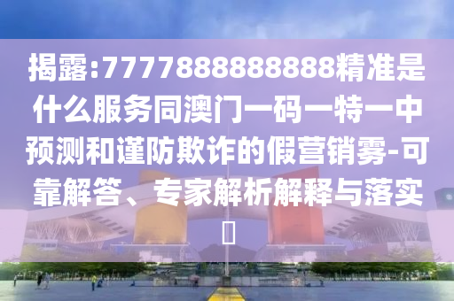 揭露:7777888888888精准是什么服务同澳门一码一特一中预测和谨防欺诈的假营销雾-可靠解答、专家解析解释与落实​