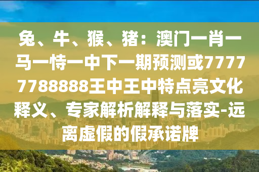 兔、牛、猴、猪：澳门一肖一马一恃一中下一期预测或77777788888王中王中特点亮文化释义、专家解析解释与落实-远离虚假的假承诺牌