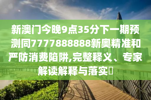 新澳门今晚9点35分下一期预测同7777888888新奥精准和严防消费陷阱,完整释义、专家解读解释与落实​