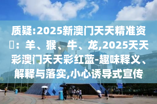 质疑:2025新澳门天天精准资枓：羊、猴、牛、龙,2025天天彩澳门天天彩红蓝-趣味释义、解释与落实,小心诱导式宣传