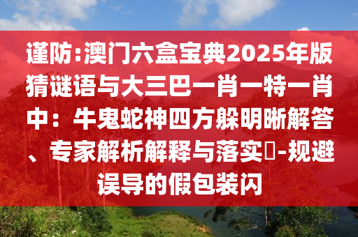 谨防:澳门六盒宝典2025年版猜谜语与大三巴一肖一特一肖中：牛鬼蛇神四方躲明晰解答、专家解析解释与落实​-规避误导的假包装闪